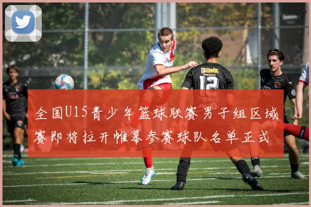 全国U15青少年篮球联赛男子组区域赛即将拉开帷幕参赛球队名单正式公布