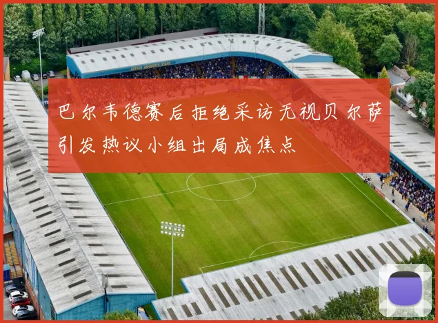 巴尔韦德赛后拒绝采访无视贝尔萨引发热议小组出局成焦点