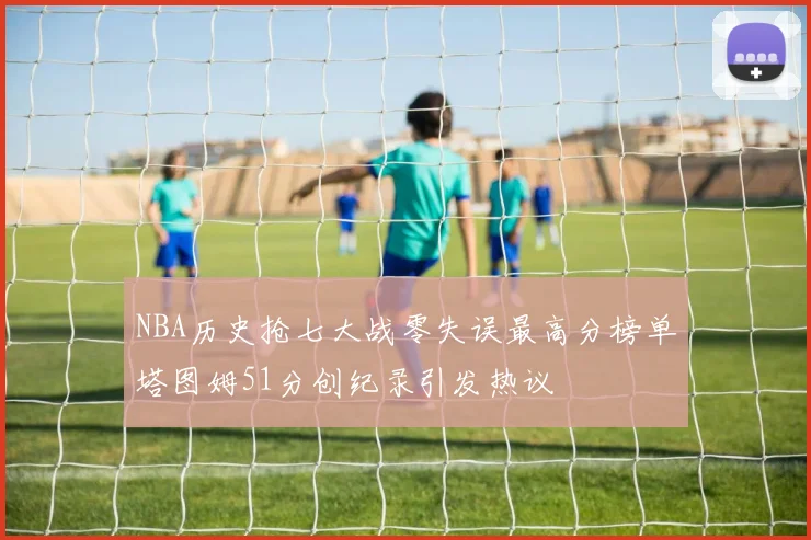 NBA历史抢七大战零失误最高分榜单塔图姆51分创纪录引发热议