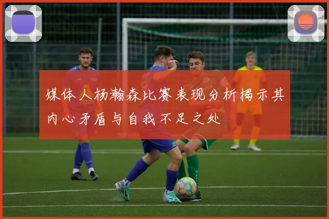 媒体人杨瀚森比赛表现分析揭示其内心矛盾与自我不足之处