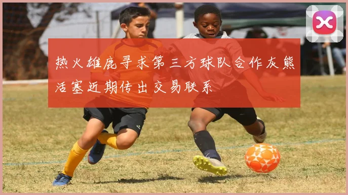 热火雄鹿寻求第三方球队合作灰熊活塞近期传出交易联系
