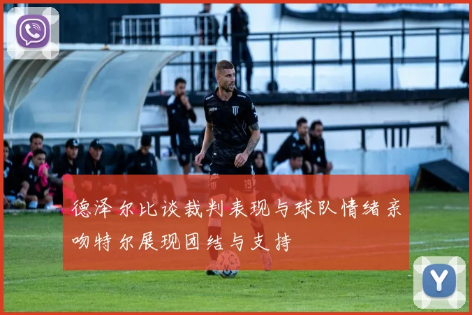 德泽尔比谈裁判表现与球队情绪亲吻特尔展现团结与支持