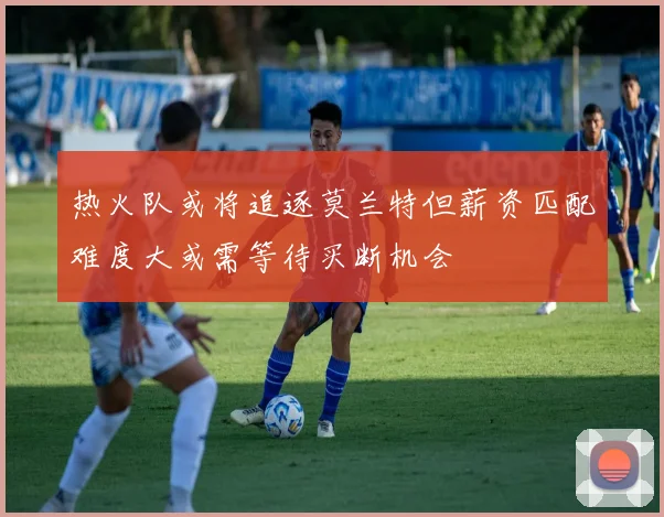 热火队或将追逐莫兰特但薪资匹配难度大或需等待买断机会
