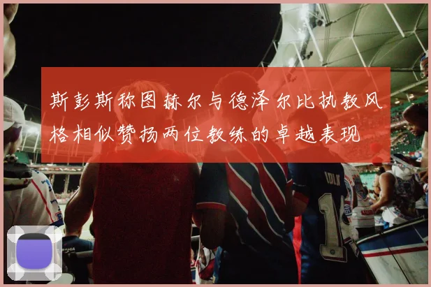 斯彭斯称图赫尔与德泽尔比执教风格相似赞扬两位教练的卓越表现
