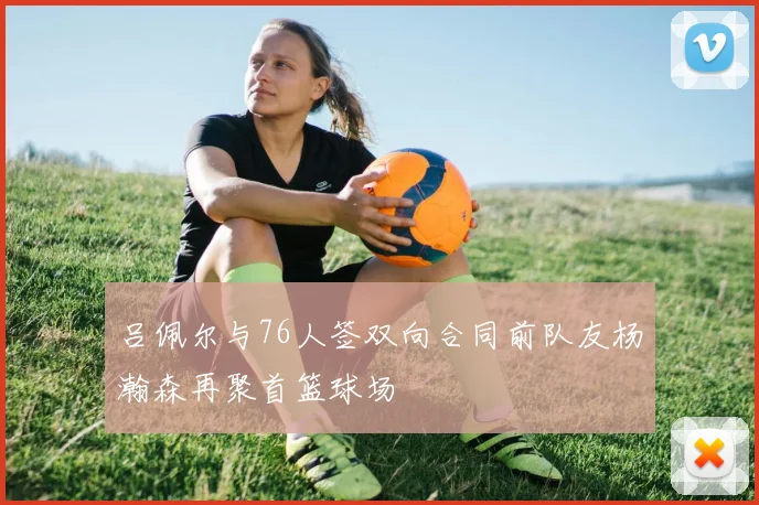 吕佩尔与76人签双向合同前队友杨瀚森再聚首篮球场