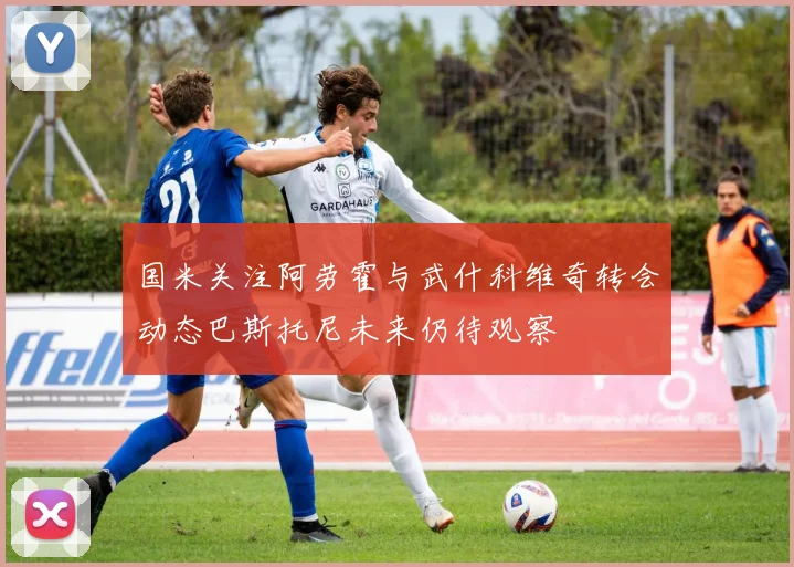 国米关注阿劳霍与武什科维奇转会动态巴斯托尼未来仍待观察