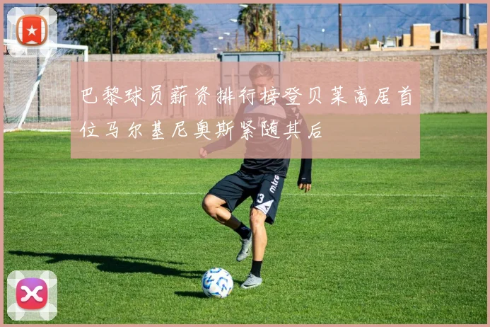 巴黎球员薪资排行榜登贝莱高居首位马尔基尼奥斯紧随其后