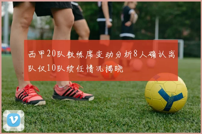 西甲20队教练席变动分析8人确认离队仅10队续任情况揭晓