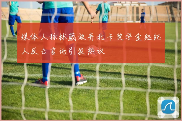 媒体人称林葳放弃北卡奖学金经纪人反击言论引发热议