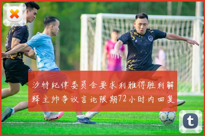 沙特纪律委员会要求利雅得胜利解释主帅争议言论限期72小时内回复