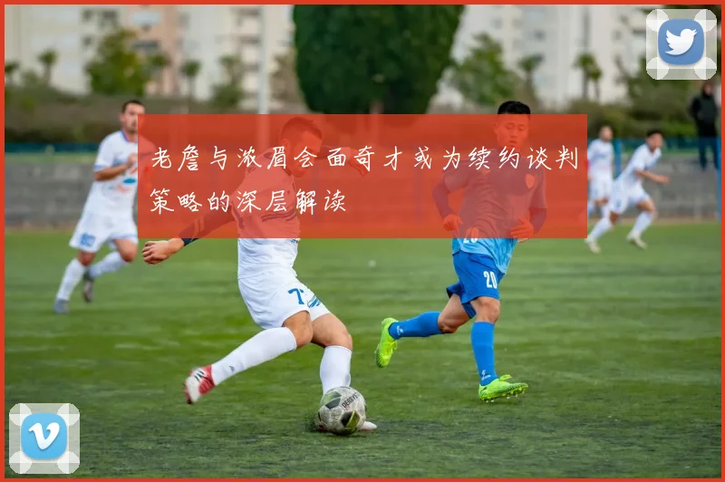老詹与浓眉会面奇才或为续约谈判策略的深层解读