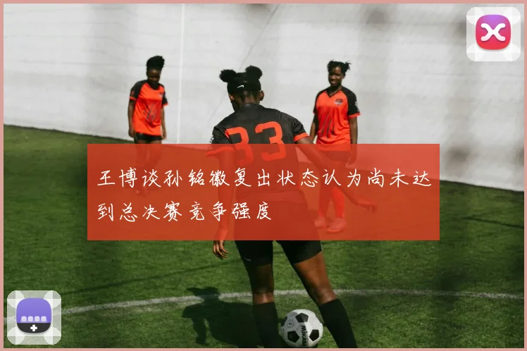 王博谈孙铭徽复出状态认为尚未达到总决赛竞争强度