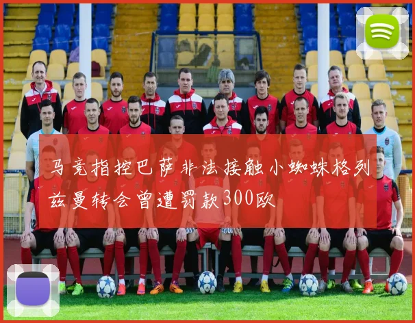 马竞指控巴萨非法接触小蜘蛛格列兹曼转会曾遭罚款300欧